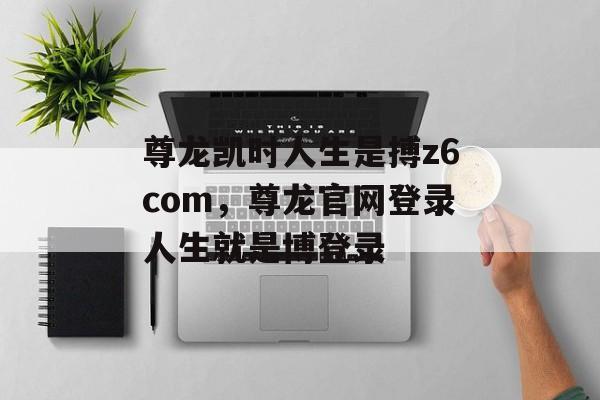 尊龙凯时人生是搏z6com，尊龙官网登录人生就是博登录