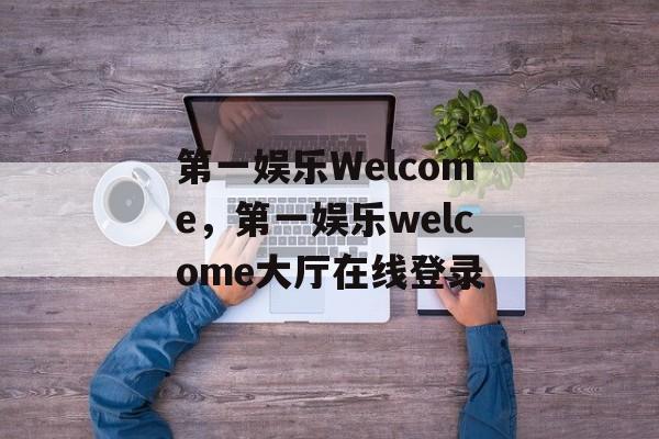 第一娱乐Welcome，第一娱乐welcome大厅在线登录