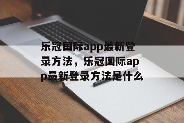 乐冠国际app最新登录方法，乐冠国际app最新登录方法是什么