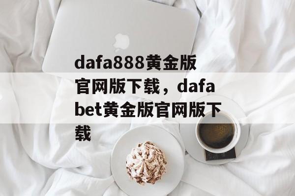 dafa888黄金版官网版下载，dafabet黄金版官网版下载