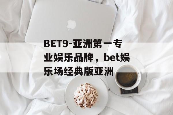 BET9-亚洲第一专业娱乐品牌，bet娱乐场经典版亚洲